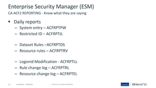 17 © 2015 CA. ALL RIGHTS RESERVED.@CAWORLD #CAWORLD
Enterprise Security Manager (ESM)
 Daily reports
– System entry – ACFRPTPW
– Restricted ID – ACFRPTJL
– Dataset Rules –ACFRPTDS
– Resource rules – ACFRPTRV
– Logonid Modification - ACFRPTLL
– Rule change log – ACFRPTRL
– Resource change log – ACFRPTEL
CA ACF2 REPORTING - Know what they are saying
 