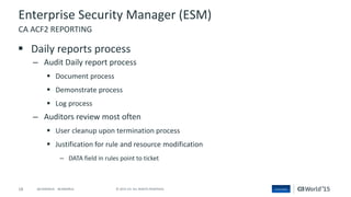 18 © 2015 CA. ALL RIGHTS RESERVED.@CAWORLD #CAWORLD
Enterprise Security Manager (ESM)
 Daily reports process
– Audit Daily report process
 Document process
 Demonstrate process
 Log process
– Auditors review most often
 User cleanup upon termination process
 Justification for rule and resource modification
– DATA field in rules point to ticket
CA ACF2 REPORTING
 