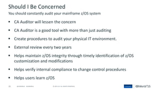 29 © 2015 CA. ALL RIGHTS RESERVED.@CAWORLD #CAWORLD
Should I Be Concerned
 CA Auditor will lessen the concern
 CA Auditor is a good tool with more than just auditing
 Create procedures to audit your physical IT environment.
 External review every two years
 Helps maintain z/OS integrity through timely identification of z/OS
customization and modifications
 Helps verify internal compliance to change control procedures
 Helps users learn z/OS
You should constantly audit your mainframe z/OS system
 
