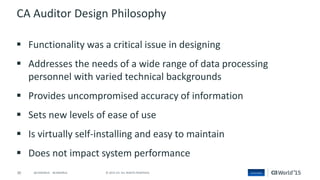 30 © 2015 CA. ALL RIGHTS RESERVED.@CAWORLD #CAWORLD
CA Auditor Design Philosophy
 Functionality was a critical issue in designing
 Addresses the needs of a wide range of data processing
personnel with varied technical backgrounds
 Provides uncompromised accuracy of information
 Sets new levels of ease of use
 Is virtually self-installing and easy to maintain
 Does not impact system performance
 