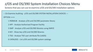 33 © 2015 CA. ALL RIGHTS RESERVED.@CAWORLD #CAWORLD
-- CA-Examine Auditing - z/OS and OS/390 SYSTEM INSTALLATION CHOICES ---
OPTION ===>
1 PARMLIB - Analyze z/OS and OS/390 parameter library
2 APF - Analyze Authorized Program Facility
3 SMP - Analyze z/OS and OS/390 libraries using SMP/E
4 KEY - Show key z/OS and OS/390 libraries
5 TSO - Analyze TSO user attribute file (UADS)
6 CATALOGS - List z/OS and OS/390 system catalogs
z/OS and OS/390 System Installation Choices Menu
Screens that you can use to examine z/OS and OS/390 installation options
 
