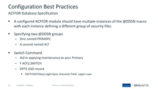37 © 2015 CA. ALL RIGHTS RESERVED.@CAWORLD #CAWORLD
Configuration Best Practices
 A configured ACFFDR module should have multiple instances of the @DDSN macro
with each instance defining a different group of security files.
 Specifying two @DDSN groups
– One named PRIMARY,
– A second named ALT
 Switch Command
– Aid in applying maintenance to your Primary
– F ACF2,SWITCH
– OPTS GSO record
 SWTCHKEY(key) eight byte character field upper case
ACFFDR Database Specification
 