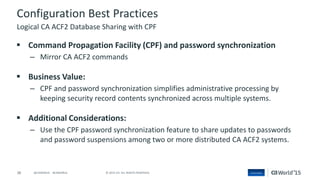 38 © 2015 CA. ALL RIGHTS RESERVED.@CAWORLD #CAWORLD
Configuration Best Practices
 Command Propagation Facility (CPF) and password synchronization
– Mirror CA ACF2 commands
 Business Value:
– CPF and password synchronization simplifies administrative processing by
keeping security record contents synchronized across multiple systems.
 Additional Considerations:
– Use the CPF password synchronization feature to share updates to passwords
and password suspensions among two or more distributed CA ACF2 systems.
Logical CA ACF2 Database Sharing with CPF
 