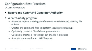 40 © 2015 CA. ALL RIGHTS RESERVED.@CAWORLD #CAWORLD
Configuration Best Practices
 Report and Command Generator Authority
 A batch utility program:
– Produces reports showing unreferenced (or referenced) security file
entries.
– Creates the command files to perform security file cleanup.
– Optionally creates a file of cleanup commands.
– Optionally creates a file to back out change if executed
– A report summary for an UNREF report.
CA CLEANUP for ACF2
 