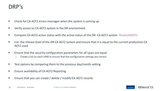 42 © 2015 CA. ALL RIGHTS RESERVED.@CAWORLD #CAWORLD
DRP’s
 Check for CA ACF2 errors messages when the system is coming up
 Verify access to CA ACF2 system in the DR environment
 Compare CA ACF2 active status with the active status of the DR CA ACF2 system Mode(ABORT)
 List the release level of the DR CA ACF2 system and ensure that it is equal to the current production CA
ACF2 used.
 Ensure that the security configuration parameters for all Lpars are equal
– Create a list on each LPAR to ensure that the configuration settings are correct.
 Test options by comparing them to the previous day/month setting
 Ensure availability of CA ACF2 Reporting
 Ensure that you can create / delete / modify CA ACF2 records
 