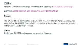43 © 2015 CA. ALL RIGHTS RESERVED.@CAWORLD #CAWORLD
DRP’s
ACF79001 ACFFDR COULD NOT BE FOUND - ACF2 TERMINATING
Reason:
The CA ACF2 Field Definition Record (ACFFDR) is required for CA ACF2 processing. You
must define the ACFFDR field definition module in a linklist data set. An error occurred
in the CA ACF2 installation process.
Action:
Notify your CA ACF2 maintenance personnel of this error.
Check for CA ACF2 errors messages when the system is coming up ACF79 Main Task message
 