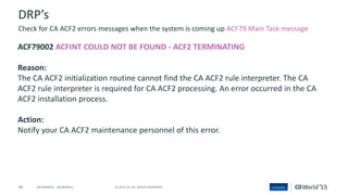 44 © 2015 CA. ALL RIGHTS RESERVED.@CAWORLD #CAWORLD
DRP’s
ACF79002 ACFINT COULD NOT BE FOUND - ACF2 TERMINATING
Reason:
The CA ACF2 initialization routine cannot find the CA ACF2 rule interpreter. The CA
ACF2 rule interpreter is required for CA ACF2 processing. An error occurred in the CA
ACF2 installation process.
Action:
Notify your CA ACF2 maintenance personnel of this error.
Check for CA ACF2 errors messages when the system is coming up ACF79 Main Task message
 