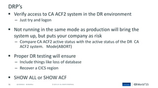 46 © 2015 CA. ALL RIGHTS RESERVED.@CAWORLD #CAWORLD
DRP’s
 Verify access to CA ACF2 system in the DR environment
– Just try and logon
 Not running in the same mode as production will bring the
system up, but puts your company as risk
– Compare CA ACF2 active status with the active status of the DR CA
ACF2 system. Mode(ABORT)
 Proper DR testing will ensure
– Include things like loss of database
– Recover a CICS region
 SHOW ALL or SHOW ACF
 