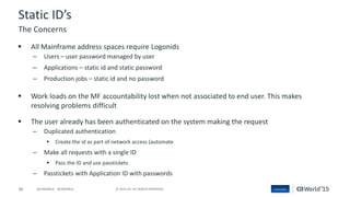 48 © 2015 CA. ALL RIGHTS RESERVED.@CAWORLD #CAWORLD
Static ID’s
 All Mainframe address spaces require Logonids
– Users – user password managed by user
– Applications – static id and static password
– Production jobs – static id and no password
 Work loads on the MF accountability lost when not associated to end user. This makes
resolving problems difficult
 The user already has been authenticated on the system making the request
– Duplicated authentication
 Create the id as part of network access (automate
– Make all requests with a single ID
 Pass the ID and use passtickets
– Passtickets with Application ID with passwords
The Concerns
 