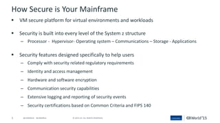 5 © 2015 CA. ALL RIGHTS RESERVED.@CAWORLD #CAWORLD
How Secure is Your Mainframe
 VM secure platform for virtual environments and workloads
 Security is built into every level of the System z structure
– Processor - Hypervisor- Operating system – Communications – Storage - Applications
 Security features designed specifically to help users
– Comply with security related regulatory requirements
– Identity and access management
– Hardware and software encryption
– Communication security capabilities
– Extensive logging and reporting of security events
– Security certifications based on Common Criteria and FIPS 140
 