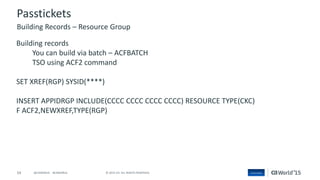 54 © 2015 CA. ALL RIGHTS RESERVED.@CAWORLD #CAWORLD
Passtickets
Building records
You can build via batch – ACFBATCH
TSO using ACF2 command
SET XREF(RGP) SYSID(****)
INSERT APPIDRGP INCLUDE(CCCC CCCC CCCC CCCC) RESOURCE TYPE(CKC)
F ACF2,NEWXREF,TYPE(RGP)
Building Records – Resource Group
 