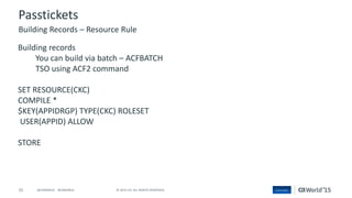 55 © 2015 CA. ALL RIGHTS RESERVED.@CAWORLD #CAWORLD
Passtickets
Building records
You can build via batch – ACFBATCH
TSO using ACF2 command
SET RESOURCE(CKC)
COMPILE *
$KEY(APPIDRGP) TYPE(CKC) ROLESET
USER(APPID) ALLOW
STORE
Building Records – Resource Rule
 