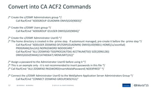 57 © 2015 CA. ALL RIGHTS RESERVED.@CAWORLD #CAWORLD
Convert into CA ACF2 Commands
/* Create the z/OSMF Administrators group */
Call RacfCmd "ADDGROUP IZUADMIN OMVS(GID(9003))"
/* Create the z/OSMF Users group */
Call RacfCmd "ADDGROUP IZUUSER OMVS(GID(9004))"
/* Create the z/OSMF Administrator UserID */
/* The home directory is created in the -prime step. If automount managed, pre-create it before the -prime step */
Call RacfCmd "ADDUSER ZOSMFAD DFLTGRP(IZUADMIN) OMVS(UID(9001) HOME(/u/zosmfad)
PROGRAM(/bin/sh)) NOPASSWORD NOOIDCARD "
Call RacfCmd "ALU ZOSMFAD TSO(PROC(IKJTDA) ACCTNUM(TSO) SIZE(2096128))
OMVS(ASSIZEMAX(2147483647) MEMLIMIT(2G))"
/* Assign a password to the Administrator UserID before using it */
/* This is an example only - it is not recommended to insert passwords in this file */
/* Call RacfCmd "ALU ZOSMFAD PASSWORD(InsertAValidPassword) NOEXPIRED" */
/* Connect the z/OSMF Administrator UserID to the WebSphere Application Server Administrators Group */
Call RacfCmd "CONNECT ZOSMFAD GROUP(WSCFG1)"
 