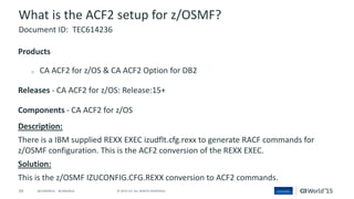 59 © 2015 CA. ALL RIGHTS RESERVED.@CAWORLD #CAWORLD
What is the ACF2 setup for z/OSMF?
Products
o CA ACF2 for z/OS & CA ACF2 Option for DB2
Releases - CA ACF2 for z/OS: Release:15+
Components - CA ACF2 for z/OS
Description:
There is a IBM supplied REXX EXEC izudflt.cfg.rexx to generate RACF commands for
z/OSMF configuration. This is the ACF2 conversion of the REXX EXEC.
Solution:
This is the z/OSMF IZUCONFIG.CFG.REXX conversion to ACF2 commands.
Document ID: TEC614236
 