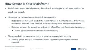 6 © 2015 CA. ALL RIGHTS RESERVED.@CAWORLD #CAWORLD
How Secure is Your Mainframe
 Mainframes are extremely secure, there is still a variety of attack vectors that can
result in a breach.
 There can be too much trust in mainframe security
– Historically, risk may seem low but the recent increase in mainframe connectivity means
mainframes need the same attention to security as any other device on the network
– However, between the above trust and scarcity of qualified mainframe security resources
 There is typically an underinvestment in mainframe security.
 There needs to be a common, enterprise-wide approach to security
– Security groups and z/OS teams need to work together in pursuing this common
approach
 