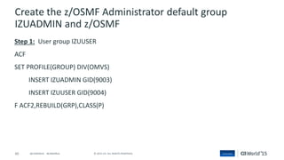 60 © 2015 CA. ALL RIGHTS RESERVED.@CAWORLD #CAWORLD
Create the z/OSMF Administrator default group
IZUADMIN and z/OSMF
Step 1: User group IZUUSER
ACF
SET PROFILE(GROUP) DIV(OMVS)
INSERT IZUADMIN GID(9003)
INSERT IZUUSER GID(9004)
F ACF2,REBUILD(GRP),CLASS(P)
 