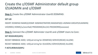 61 © 2015 CA. ALL RIGHTS RESERVED.@CAWORLD #CAWORLD
Create the z/OSMF Administrator default group
IZUADMIN and z/OSMF
Step 2. Create the z/OSMF Administrator UserID ZOSMFAD:
SET LID
INSERT ZOSMFAD NAME(Z/OSMF ADMINISTRATOR) MAXDAYS(0) LIDZMAX GROUP(IZUADMIN)
UID(9001) HOME(/u/zosmfad) PROGRAM(/bin/sh) PASSWORD(xxxxxxxx)
Step 3. Connect the z/OSMF Administer UserID and z/OSMF Users to Core:
SET RESOURCE(APL)
RECKEY BBNBASE ADD(- UID(uid string for ZOSMFAD) SERVICE(READ) ALLOW)
RECKEY BBNBASE ADD(- UID(uid string for IZUUSERs) SERVICE(READ) ALLOW)
F ACF2,REBUILD(APL)
 