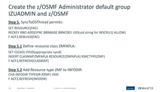 62 © 2015 CA. ALL RIGHTS RESERVED.@CAWORLD #CAWORLD
Create the z/OSMF Administrator default group
IZUADMIN and z/OSMF
Step 5. SyncToOSThread permits:
SET RESOURCE(FAC)
RECKEY BBO ADD(SYNC.BBNBASE.BBNC001 UID(uid string for WSCRU1) ALLOW)
F ACF2,REBUILD(FAC)
Step 5.1 Define resource class ZMFAPLA:
SET C(GSO) SYSID(appropriate sysid)
INSERT CLASMAP.ZMFAPLA RESOURCE(ZMFAPLA) RSRCTYPE(ZMF)
F ACF2,REFRESH(CLASMAP)
Step 5.2 Add Resource type ZMF to INFODIR:
CHA INFODIR TYPES(R-RZMF) ADD
F ACF2,REFRESH(INFODIR)
 