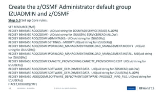 63 © 2015 CA. ALL RIGHTS RESERVED.@CAWORLD #CAWORLD
Create the z/OSMF Administrator default group
IZUADMIN and z/OSMF
Step 5.3 Set up Core rules:
SET RESOURCE(ZMF)
RECKEY BBNBASE ADD(ZOSMF.- UID(uid string for ZOSMFAD) SERVICE(READ) ALLOW)
RECKEY BBNBASE ADD(ZOSMF.- UID(uid string for IZUUSERs) SERVICE(READ) ALLOW)
RECKEY BBNBASE ADD(ZOSMF.ADMINTASKS.- UID(uid string for IZUUSERs))
RECKEY BBNBASE ADD(ZOSMF.SETTINGS.-.MODIFY UID(uid string for IZUUSERs))
RECKEY BBNBASE ADD(ZOSMF.WORKLOAD_MANAGEMENT.WORKLOAD_MANAGEMENT.MODIFY UID(uid
string for IZUUSERs))
RECKEY BBNBASE ADD(ZOSMF.WORKLOAD_MANAGEMENT.WORKLOAD_MANAGEMENT.INSTALL UID(uid string
for IZUUSERs))
RECKEY BBNBASE ADD(ZOSMF.CAPACITY_PROVISIONING.CAPACITY_PROVISIONING.EDIT UID(uid string for
IZUUSERs))
RECKEY BBNBASE ADD(ZOSMF.SOFTWARE_DEPLOYMENT.DATA. UID(uid string for ZOSMFAD) ALLOW)
RECKEY BBNBASE ADD(ZOSMF.SOFTWARE_DEPLOYMENT.DATA. UID(uid string for IZUUSERs) ALLOW)
RECKEY BBNBASE ADD(ZOSMF.SOFTWARE_DEPLOYMENT.SOFTWARE-.PRODUCT_INFO_FILE. UID(uid string for
IZUUSERs))
F ACF2,REBUILD(ZMF)
 