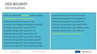 65 © 2015 CA. ALL RIGHTS RESERVED.@CAWORLD #CAWORLD
FHPA1101 MYREGION DFHSIT42 IS BEING LOADED.
ACFAE040 Phase 0 Initialization Started
ACFAE300 Setting DFHSIT value SEC=YES
ACFAE000 ACF2 PARAMETERIZATION IN PROGRESS
ACFAE309 Setting DFHSIT value XFCT=YES
ACFAE303 Setting DFHSIT value XPCT=YES
ACFAE304 Setting DFHSIT value XTRAN=YES
ACFAE301 Setting DFHSIT value RESSEC=ALWAYS
ACFAE301 Setting DFHSIT value RESSEC=ALWAYS
ACFAE302 Setting DFHSIT value CMDSEC=ALWAYS
ACFAE311 Setting DFHSIT value DFLTUSER=CICSDFT
ACFAE350 Setting DFHSIT value XAPPC=NO
ACFAE351 Setting DFHSIT value XUSER=YES
ACFAE320 Setting DFHSIT value XEJB=YES
ACFAE321 Setting DFHSIT value EJBROLEPRFX=
ACFAE322 Setting DFHSIT value SNSCOPE=NONE
ACFAE353 Setting DFHSIT value XHFS=YES
ACFAE041 Phase 0 Initialization Ended
CICS SECURITY
CICS INITIALIZATION
 