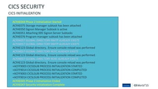 66 © 2015 CA. ALL RIGHTS RESERVED.@CAWORLD #CAWORLD
ACFAE044 Phase 2 Initialization Started
ACFAE075 Storage manager subtask has been attached
ACFAE050 Signon Manager Subtask is active
ACFAE051 Attaching 005 Signon Server Subtasks
ACFAE076 Program manager subtask has been attached
ACF04057 GLOBAL DIRECTORY RMTP ALREADY EXISTS
ACF04057 GLOBAL DIRECTORY RMTP ALREADY EXISTS
ACFAE123 Global directory.. Ensure console reload was performed
ACF04057 GLOBAL DIRECTORY RCFC ALREADY EXISTS
ACFAE123 Global directory.. Ensure console reload was performed
ACF04057 GLOBAL DIRECTORY RCKC ALREADY EXISTS
ACFAE123 Global directory.. Ensure console reload was performed
+ACFF9003 CICSSSUB PROCESS INITIALIZATION STARTED
+ACFF9014 CICSSSUB PROCESS INITIALIZATION COMPLETED
+ACFF9003 CICSLSUB PROCESS INITIALIZATION STARTED
+ACFF9014 CICSLSUB PROCESS INITIALIZATION COMPLETED
ACFAE045 Phase 2 Initialization Ended
ACFAE047 Security Initialization Complete
CICS SECURITY
CICS INITIALIZATION
 