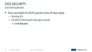 67 © 2015 CA. ALL RIGHTS RESERVED.@CAWORLD #CAWORLD
CICS SECURITY
 You can load CA ACF2 parms one of two ways
– Startup JCL
– CA ACF2 Information Storage records
 C-CIC Records
CICS INITIALIZATION
 