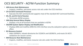 68 © 2015 CA. ALL RIGHTS RESERVED.@CAWORLD #CAWORLD
CICS SECURITY - ACFM-Function Summary
• AM-Access Rule Maintenance
• Inspects, modifies, and stores access rule sets under the CICS interface.
• CP-CA ACF2 Command Processor
• Executes the ACF command and supports most of the standard ACF command facilities.
• EN, ES, and EV-End of Session
• Terminates ACFM sessions.
• HM-Help General Menu Display
• Displays a list of all functions that are available in ACFM.
• OD/OM-System Option Display and Modification
• Displays (OD) and modifies (OM) the CICS interface security subsystem options currently in
effect.
• RC-Resource Control
• Adds USERKEYs, reloads directories for CICSKEYs and USERKEYs, and resets CA ACF2
validations for session caches.
• RM-Resource Rule Maintenance
• Inspects, modifies, and stores resource rule sets under the CICS interface.
 