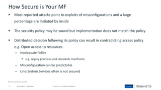 7 © 2015 CA. ALL RIGHTS RESERVED.@CAWORLD #CAWORLD
How Secure is Your MF
 Most reported attacks point to exploits of misconfigurations and a large
percentage are initiated by inside
 The security policy may be sound but implementation does not match the policy
 Distributed decision following its policy can result in contradicting access policy
e.g. Open access to resources
– Inadequate Policy
 e.g. Legacy practices and standards mainframe
– Misconfiguration can be predictable
– Unix System Services often is not secured
 