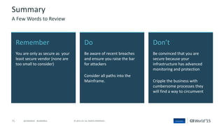71 © 2015 CA. ALL RIGHTS RESERVED.@CAWORLD #CAWORLD
Don’t
Be convinced that you are
secure because your
infrastructure has advanced
monitoring and protection
Cripple the business with
cumbersome processes they
will find a way to circumvent
Remember
You are only as secure as your
least secure vendor (none are
too small to consider)
Do
Be aware of recent breaches
and ensure you raise the bar
for attackers
Consider all paths into the
Mainframe.
Summary
A Few Words to Review
 