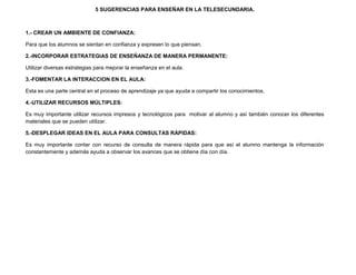 5 SUGERENCIAS PARA ENSEÑAR EN LA TELESECUNDARIA.



1.- CREAR UN AMBIENTE DE CONFIANZA:

Para que los alumnos se sientan en confianza y expresen lo que piensan.

2.-INCORPORAR ESTRATEGIAS DE ENSEÑANZA DE MANERA PERMANENTE:

Utilizar diversas estrategias para mejorar la enseñanza en el aula.

3.-FOMENTAR LA INTERACCION EN EL AULA:

Esta es una parte central en el proceso de aprendizaje ya que ayuda a compartir los conocimientos.

4.-UTILIZAR RECURSOS MÚLTIPLES:

Es muy importante utilizar recursos impresos y tecnológicos para motivar al alumno y así también conocer los diferentes
materiales que se pueden utilizar.

5.-DESPLEGAR IDEAS EN EL AULA PARA CONSULTAS RÁPIDAS:

Es muy importante contar con recurso de consulta de manera rápida para que así el alumno mantenga la información
constantemente y además ayuda a observar los avances que se obtiene día con día.
 