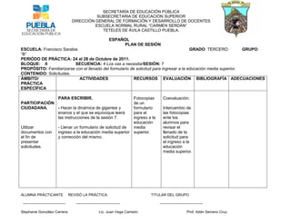 SECRETARÍA DE EDUCACIÓN PÚBLICA
                                                   SUBSECRETARIA DE EDUCACIÓN SUPERIOR
                                        DIRECCIÓN GENERAL DE FORMACIÓN Y DESARROLLO DE DOCENTES
                                                  ESCUELA NORMAL RURAL “CARMEN SERDÁN”
                                                     TETELES DE ÁVILA CASTILLO PUEBLA.

                                                                    ESPAÑOL
                                                                         PLAN DE SESIÓN
ESCUELA: Francisco Sarabia                                                               GRADO: TERCERO           GRUPO:
“B”
PERIÓDO DE PRÁCTICA: 24 al 28 de Octubre de 2011.
BLOQUE: II                SECUENCIA: 4 Los vas a necesitarSESIÓN: 7
PROPÓSITO: Familiarizarse con el llenado del formulario de solicitud para ingresar a la educación media superior.
CONTENIDO: Solicitudes.
ÁMBITO/                     ACTIVIDADES                   RECURSOS EVALUACIÓN BIBLIOGRAFÍA ADECUACIONES
PRÁCTICA
ESPECÍFICA

                             PARA ESCRIBIR.           Fotocopias                           Coevaluaciòn.
PARTICIPACIÓN                                         de un
CIUDADANA.     - Hacer la dinámica de gigantes y      formulario                           Intercambio de
               enanos y el que se equivoque leerá     para el                              las fotocopias
               las instrucciones de la sesión 7.      ingreso a la                         ente los
                                                      educación                            alumnos para
Utilizar       - Llenar un formulario de solicitud de media                                revisar el
documentos con ingreso a la educación media superior superior.                             llenado de la
el fin de      y corrección del mismo.                                                     solicitud para
presentar                                                                                  el ingreso a la
solicitudes.                                                                               educación
                                                                                           media superior.




ALUMNA PRÁCTICANTE                     REVISÓ LA PRÁCTICA                             TITULAR DEL GRUPO

 -----------------------------------      ------------------------------------           -----------------------------------

Stephanie González Carrera.                                 Lic. Juan Vega Carreón.                           Prof. Adán Serrano Cruz.
 