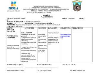 SECRETARÍA DE EDUCACIÓN PÚBLICA
                                                 SUBSECRETARIA DE EDUCACIÓN SUPERIOR
                                      DIRECCIÓN GENERAL DE FORMACIÓN Y DESARROLLO DE DOCENTES
                                                ESCUELA NORMAL RURAL “CARMEN SERDÁN”
                                          TETELES DE ÁVILA CASTILLO PUEBLA.

                                                                            ESPAÑOL
                                                                         PLAN DE SESIÓN
ESCUELA: Francisco Sarabia                                                             GRADO: TERCERO    GRUPO:
“B”
PERIÓDO DE PRÁCTICA: 24 al 28 de Octubre de 2011.
BLOQUE: II                   SECUENCIA: 4 Los vas a necesitarSESIÓN: 9
PROPÓSITO: Organización e integración de los documentos en el archivero individual.
CONTENIDO: solicitudes.
ÁMBITO/                      ACTIVIDADES          RECURSOS EVALUACIÓN                BIBLIOGRAFÍA ADECUACIONES
PRÁCTICA
ESPECÍFICA
                       PARA TEMINAR                               Heteroevaluacion
                       Integración del archivo    Fotocopias      .                  http://www.googl
PARTICIPACIÓN          personal.                  de ejemplos                        e.com.mx/imgre
CIUDADANA.             -Determinar la forma de    de              Elaborar criterios s?q
                       clasificación (orden       documentos      para evaluar la
                       alfabético).               de              participación de
                       - Dividir el archivero por identificación. los alumnos en la
                       secciones.                                 clase.
Utilizar documentos                               Material para
con el fin de          -Integrar el archivero con la
presentar solicitudes. los diferentes             representació
                       documentos realizados.     n del envío
                                                  del dinero.
                       - Elaborar una
                       representación de un
                       envió de dinero en el
                       que se use los
                       documentos vistos en la
                       secuencia.

ALUMNA PRÁCTICANTE                                               REVISÓ LA PRÁCTICA                                TITULAR DEL GRUPO

-----------------------------------     ------------------------------------ -----------------------------------

Stephanie González Carrera.                                      Lic. Juan Vega Carreón.                                    Prof. Adán Serrano Cruz.
 