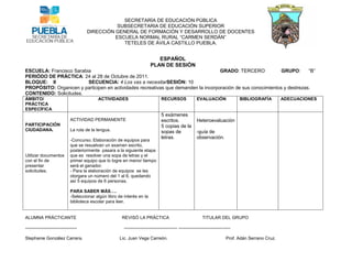 SECRETARÍA DE EDUCACIÓN PÚBLICA
                                                 SUBSECRETARIA DE EDUCACIÓN SUPERIOR
                                      DIRECCIÓN GENERAL DE FORMACIÓN Y DESARROLLO DE DOCENTES
                                                ESCUELA NORMAL RURAL “CARMEN SERDÁN”
                                                   TETELES DE ÁVILA CASTILLO PUEBLA.


                                                                              ESPAÑOL
                                                                           PLAN DE SESIÓN
ESCUELA: Francisco Sarabia                                                          GRADO: TERCERO             GRUPO:      “B”
PERIÓDO DE PRÁCTICA: 24 al 28 de Octubre de 2011.
BLOQUE: II               SECUENCIA: 4 Los vas a necesitarSESIÓN: 10
PROPÓSITO: Organicen y participen en actividades recreativas que demanden la incorporación de sus conocimientos y destrezas.
CONTENIDO: Solicitudes.
ÁMBITO/                                     ACTIVIDADES                            RECURSOS                EVALUACIÓN                BIBLIOGRAFÍA        ADECUACIONES
PRÁCTICA
ESPECÍFICA
                                                                                   5 exámenes
                              ACTIVIDAD PERMANENTE                                 escritos.               Heteroevaluaciòn
PARTICIPACIÓN                                                                      5 copias de la
CIUDADANA.                    La ruta de la lengua.                                sopas de                -guía de
                                                                                   letras.                 observación.
                              -Concurso. Elaboración de equipos para
                              que se resuelvan un examen escrito,
                              posteriormente pasara a la siguiente etapa
Utilizar documentos           que es resolver una sopa de letras y el
con el fin de                 primer equipo que lo logre en menor tiempo
presentar                     será el ganador.
solicitudes.                  - Para la elaboración de equipos se les
                              otorgara un número del 1 al 6, quedando
                              así 5 equipos de 6 personas.

                              PARA SABER MÁS….
                              -Seleccionar algún libro de interés en la
                              biblioteca escolar para leer.


ALUMNA PRÁCTICANTE                                       REVISÓ LA PRÁCTICA                                    TITULAR DEL GRUPO

-----------------------------------                       ------------------------------------ -----------------------------------

Stephanie González Carrera.                             Lic. Juan Vega Carreón.                                               Prof. Adán Serrano Cruz.
 