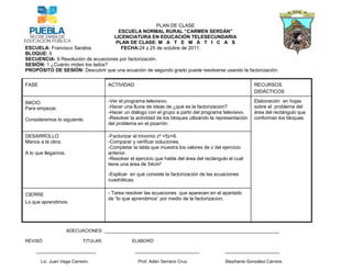 PLAN DE CLASE
                                          ESCUELA NORMAL RURAL “CARMEN SERDÁN”
                                        LICENCIATURA EN EDUCACIÓN TELESECUNDARIA
                                        PLAN DE CLASE: M A T E M Á T I C A S
ESCUELA: Francisco Sarabia.                FECHA:24 y 25 de octubre de 2011.
BLOQUE: II
SECUENCIA: 9 Resolución de ecuaciones por factorización.
SESIÓN: 1 ¿Cuánto miden los lados?
PROPÓSITO DE SESIÓN: Descubrir que una ecuación de segundo grado puede resolverse usando la factorización.

FASE                                  ACTIVIDAD                                                           RECURSOS
                                                                                                          DIDÁCTICOS

INICIO                                -Ver el programa televisivo.                                        Elaboración en hojas
Para empezar.                         -Hacer una lluvia de ideas de ¿qué es la factorizacion?             sobre el problema del
                                      -Hacer un diálogo con el grupo a partir del programa televisivo.    área del rectángulo que
Consideremos lo siguiente.            -Resolver la actividad de los bloques utlizando la representación   conforman los bloques.
                                      del problema en el pizarrón.

DESARROLLO                            -Factorizar el trinomio z² +5z+6.
Manos a la obra.                      -Comparar y verificar soluciones.
                                      -Completar la tabla que muestra los valores de z del ejercicio
A lo que llegamos.                    anterior.
                                      -Resolver el ejercicio que habla del área del rectángulo el cual
                                      tiene una área de 54cm²

                                      -Explicar en qué consiste la factorización de las ecuaciones
                                      cuadráticas.


CIERRE                                - Tarea resolver las ecuaciones que aparecen en el apartado
                                      de “lo que aprendimos” por medio de la factorizacion.
Lo que aprendimos.




                     ADECUACIONES: _______________________________________________________________________

REVISÓ:                    TITULAR:              ELABORÓ

    ________________________                      __________________________                 ______________________

       Lic. Juan Vega Carreón.                      Prof. Adán Serrano Cruz.                 Stephanie González Carrera.
 