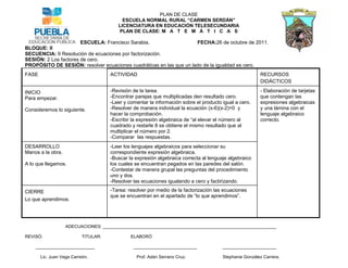 PLAN DE CLASE
                                           ESCUELA NORMAL RURAL “CARMEN SERDÁN”
                                         LICENCIATURA EN EDUCACIÓN TELESECUNDARIA
                                         PLAN DE CLASE: M A T E M Á T I C A S

                       ESCUELA: Francisco Sarabia.                   FECHA:26 de octubre de 2011.
BLOQUE: II
SECUENCIA: 9 Resolución de ecuaciones por factorización.
SESIÓN: 2 Los factores de cero.
PROPÓSITO DE SESIÓN: resolver ecuaciones cuadráticas en las que un lado de la igualdad es cero.
FASE                                  ACTIVIDAD                                                          RECURSOS
                                                                                                         DIDÁCTICOS

INICIO                                -Revisión de la tarea.                                             - Elaboración de tarjetas
Para empezar.                         -Encontrar parejas que multiplicadas den resultado cero.           que contengan las
                                      -Leer y comentar la información sobre el producto igual a cero.    expresiones algebraicas
Consideremos lo siguiente.            -Resolver de manera individual la ecuación (x-6)(x-2)=0 y          y una lámina con el
                                      hacer la comprobación.                                             lenguaje algebraico
                                      -Escribir la expresión algebraica de “al elevar el número al       correcto.
                                      cuadrado y restarle 8 se obtiene el mismo resultado que al
                                      multiplicar el número por 2.
                                      -Comparar las respuestas.
DESARROLLO                            -Leer los lenguajes algebraicos para seleccionar su
Manos a la obra.                      correspondiente expresión algebraica.
                                      -Buscar la expresión algebraica correcta al lenguaje algebraico
A lo que llegamos.                    los cuales se encuentran pegados en las paredes del salón.
                                      -Contestar de manera grupal las preguntas del procedimiento
                                      uno y dos.
                                      -Resolver las ecuaciones igualando a cero y factirizando.

CIERRE                                -Tarea: resolver por medio de la factorización las ecuaciones
                                      que se encuentran en el apartado de “lo que aprendimos”.
Lo que aprendimos.




                   ADECUACIONES: _______________________________________________________________________

REVISÓ:                    TITULAR:            ELABORÓ

    ________________________                    __________________________              ______________________

       Lic. Juan Vega Carreón.                   Prof. Adán Serrano Cruz.               Stephanie González Carrera.
 