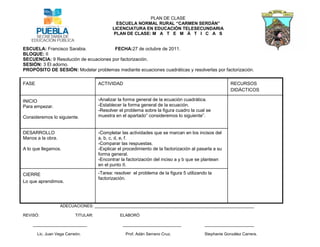 PLAN DE CLASE
                                               ESCUELA NORMAL RURAL “CARMEN SERDÁN”
                                             LICENCIATURA EN EDUCACIÓN TELESECUNDARIA
                                             PLAN DE CLASE: M A T E M Á T I C A S


ESCUELA: Francisco Sarabia.            FECHA:27 de octubre de 2011.
BLOQUE: II
SECUENCIA: 9 Resolución de ecuaciones por factorización.
SESIÓN: 3 El adorno.
PROPÓSITO DE SESIÓN: Modelar problemas mediante ecuaciones cuadráticas y resolverlas por factorización.

FASE                                  ACTIVIDAD                                                         RECURSOS
                                                                                                        DIDÁCTICOS

INICIO                                -Analizar la forma general de la ecuación cuadrática.
Para empezar.                         -Establecer la forma general de la ecuación.
                                      -Resolver el problema sobre la figura cuadro la cual se
Consideremos lo siguiente.            muestra en el apartado” consideremos lo siguiente”.


DESARROLLO                            -Completar las actividades que se marcan en los incisos del
Manos a la obra.                      a, b, c, d, e, f.
                                      -Comparar las respuestas.
A lo que llegamos.                    -Explicar el procedimiento de la factorización al pasarla a su
                                      forma general.
                                      -Encontrar la factorización del inciso a y b que se plantean
                                      en el punto II.

CIERRE                                -Tarea: resolver el problema de la figura 5 utilizando la
                                      factorización.
Lo que aprendimos.




                   ADECUACIONES: _______________________________________________________________________

REVISÓ:                    TITULAR:              ELABORÓ

    ________________________                      __________________________               ______________________

       Lic. Juan Vega Carreón.                     Prof. Adán Serrano Cruz.                Stephanie González Carrera.
 