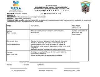 PLAN DE CLASE
                                             ESCUELA NORMAL RURAL “CARMEN SERDÁN”
                                           LICENCIATURA EN EDUCACIÓN TELESECUNDARIA
                                           PLAN DE CLASE: M A T E M Á T I C A S

ESCUELA: Francisco Sarabia.                        FECHA:28 de octubre de 2011.
BLOQUE: II
SECUENCIA: 9 Resolución de ecuaciones por factorización.
SESIÓN: 4 Apliquemos lo aprendido.
PROPÓSITO DE SESIÓN: Integrar lo aprendido en las tres primeras sesiones sobre el planteamiento y resolución de ecuaciones
de segundo grado por el procedimiento de factorización.

FASE                                  ACTIVIDAD                                                            RECURSOS
                                                                                                           DIDÁCTICOS

INICIO                                -Discutir sobre lo visto en sesiones anteriores de la                -Lamina con la tabla de
Para empezar.                         factorización.                                                       ecuaciones por
                                                                                                           factorización.



Manos a la obra.                      -Plantear y resolver la ecuación de la figura 6, el inciso a.
                                      -Resolver el inciso b que dice “un número elevado al
Lo que aprendimos.                    cuadrado menos cinco veces el número es igual a 14.
                                      -Completar la tabla, pasando algunos alumnos al frente para
                                      completarla.
                                      -Escribir el lenguaje algebraico de las dos ecuaciones.

CIERRE                                -Investigar en cualquier fuente de información sobre las
                                      ecuaciones cuadráticas.
Para saber más.                       -Anotar la bibliografía de las fuentes consultadas.



                   ADECUACIONES: _______________________________________________________________________

REVISÓ:                    TITULAR:              ELABORÓ

    ________________________                      __________________________                  ______________________

       Lic. Juan Vega Carreón.                     Prof. Adán Serrano Cruz.                   Stephanie González Carrera
 