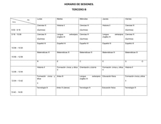 HORARIO DE SESIONES.

                                                               TERCERO B



                Día   Lunes                Martes                       Miércoles                     Jueves                      Viernes
 Hora

                      Ciencias III         Historia II                  Ciencias III                  Historia II                 Ciencias III

8:30 - 9:18           (Química)                                         (Química)                                                 (Química)

9:18 - 10:06          Ciencias III         Lengua          extranjera   Ciencias III                  Lengua         extranjera   Ciencias III
                                           (ingles) III                                               (inglés) III
                      (Química                                          (Química)                                                 (Química)

                      Español III          Español III                  Español III                   Español III                 Español III

10:06 – 10:54

                      Matemáticas III      Matemáticas III              Matemáticas III               Matemáticas III             Matemáticas III

10:56 – 12:06

                      R                    E                            C                             E                           S                   O


                      Historia II          Formación cívica y ética     Orientación y tutoría         Formación cívica y ética    Historia II
                                           II                                                         II
12:06 – 12:54

                      Formación cívica y   Artes III                    Lengua           extranjera   Educación física            Formación cívica y ética
                      ética                                             (inglés) III
12:54 – 13:42                                                                                                                     II
                      II

                      Tecnología III       Artes III (danza)            Tecnología III                Educación física            Tecnología III

13:42 - 14:00
 