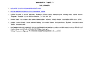 MATERIAL DE CONSULTA

                                                   BIBLIOGRAFÍA.

 http://sipan.inictd.gob.pe/internet/av/product2.htm.

 http://es.wikipedia.org/wiki/factorizacionnumeros_primos.

 Autores: Eugene D. Nichols, Mervine L. Edwards, Garland Henry, Hoffwan Sylvia, Mamary Albert, Palmer William.
  “Álgebra 1”, Editorial CECSA, Edición Séptima. Pp: 159, 164, 165.

 Autores: Rees Paul, Sparks Fred, Rees Charles Sparks. “Álgebra”, Décima edición, Editorial McGRAW- HILL, pp.56.

 Autores: Smith Stanley, Charles Randall, Dossey John, Keedy Mervin, Bittinger Marvin. “Álgebra”, Editorial Addison-
  Wesley Iberoamericana.

 http://www.google.com.mx/search?tbm=isch&hl=es&source=hp&biw=1280&bih=843&q=SOLICITUD+DE+PASAPORT
  E&gbv=2&oq=SOLICITUD+DE+PASAPORTE&aq=f&aqi=g7g-
  S3&aql=1&gs_sm=e&gs_upl=781l7938l0l8188l28l27l3l9l9l2l375l3514l0.1.8.4l13l0
 