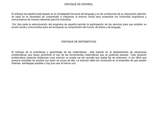 ENFOQUE DE ESPAÑOL.


El enfoque de español está basado en la complejidad funcional del lenguaje y en las condiciones de su adquisición además,
se basa en la necesidad de comprender e integrarse al entorno social para ensanchar los horizontes lingüísticos y
comunicativos de manera relevante para los individuos.
 Por otra parte la estructuración del programa de español permite la participación de los alumnos para que amplíen su
acción social y comunicativa para así enriquecer su comprensión del mundo, de textos y de lenguaje.




                                            ENFOQUE DE MATEMÀTICAS.



El enfoque de la enseñanza y aprendizaje de las matemáticas está basado en el planteamiento de situaciones
problemáticas que hacen pertinente el uso de las herramientas matemáticas que se pretende estudiar. Toda situación
problemática presenta obstáculos cuya solución no puede ser tan sencilla que quede fija de antemano, ni tan difícil que
parezca imposible de resolver por quien se ocupa de ella. La solución debe ser construida en el entendido de que existen
diversas estrategias posibles y hay que usar al menos una.
 