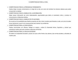 5 COMPETENCIAS PARA LA VIDA.



 COMPETENCIAS PARA EL APRENDIZAJE PERMANENTE.
  Implica dirigir el propio conocimiento a lo largo de la vida, así como de movilizar los diversos saberes para poder
  comprender la realidad.
 COMPETENCIAS PARA EL MANEJO DE LA INFORMACIÒN.
  Saber buscar información así como sistematizarla, argumentarla para darle un comentario crítico y construir el
  conocimiento en diferentes ámbitos.
 COMPETENCIAS PARA EL MANEJO DE SITUACIONES.
  Se vincula con la posibilidad para diseñar proyectos de vida y tener iniciativa para llevarlos a cabo, así como de saber
  tomar decisiones y asumir sus consecuencias para resolver sus problemas.
 COMPETENCIAS PARA LA CONVIVENCIA.
  Implica comunicarse con eficacia, trabajar en equipo y valorar la diversidad étnica, lingüística y cultural que
  caracteriza nuestro país para mantener relaciones armónicas.
 COMPETENCIAS PARA LA VIDA EN SOCIEDAD.
  Se refiere a la capacidad de decidir y actuar con juicio crítico frente a los valores y las normas sociales y culturales de
  nuestro país.
 