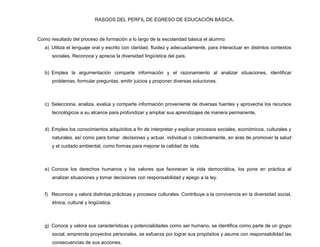 RASGOS DEL PERFIL DE EGRESO DE EDUCACIÒN BÀSICA.



Como resultado del proceso de formación a lo largo de la escolaridad básica el alumno:
   a) Utiliza el lenguaje oral y escrito con claridad, fluidez y adecuadamente, para interactuar en distintos contextos
      sociales. Reconoce y aprecia la diversidad lingüística del país.


   b) Emplea la argumentación comparte información y el razonamiento al analizar situaciones, identificar
      problemas, formular preguntas, emitir juicios y proponer diversas soluciones.



   c) Selecciona, analiza, evalúa y comparte información proveniente de diversas fuentes y aprovecha los recursos
      tecnológicos a su alcance para profundizar y ampliar sus aprendizajes de manera permanente,


   d) Emplea los conocimientos adquiridos a fin de interpretar y explicar procesos sociales, económicos, culturales y
      naturales, así como para tomar decisiones y actuar, individual o colectivamente, en aras de promover la salud
      y el cuidado ambiental, como formas para mejorar la calidad de vida.



   e) Conoce los derechos humanos y los valores que favorecen la vida democrática, los pone en práctica al
      analizar situaciones y tomar decisiones con responsabilidad y apego a la ley.


   f) Reconoce y valora distintas prácticas y procesos culturales. Contribuye a la convivencia en la diversidad social,
      étnica, cultural y lingüística.



   g) Conoce y valora sus características y potencialidades como ser humano, se identifica como parte de un grupo
      social, emprende proyectos personales, se esfuerza por lograr sus propósitos y asume con responsabilidad las
      consecuencias de sus acciones.
 