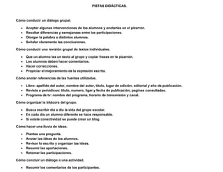 PISTAS DIDÁCTICAS.



Cómo conducir un diálogo grupal.

      Aceptar algunas intervenciones de los alumnos y anotarlas en el pizarrón.
      Resaltar diferencias y semejanzas entre las participaciones.
      Otorgar la palabra a distintos alumnos.
      Señalar claramente las conclusiones.

Cómo conducir una revisión grupal de textos individuales.

      Que un alumno lea un texto al grupo y copiar frases en le pizarrón.
      Los alumnos deben hacer comentarios.
      Hacer correcciones.
      Propiciar el mejoramiento de la expresión escrita.

Cómo anotar referencias de las fuentes utilizadas.

    Libro: apellido del autor, nombre del autor, titulo, lugar de edición, editorial y año de publicación.
    Revista o periódicos: titulo, numero, ligar y fecha de publicación, paginas consultadas.
    Programa de tv: nombre del programa, horario de transmisión y canal.

Cómo organizar la bitácora del grupo.

    Busca escribir día a día la vida del grupo escolar.
    En cada día un alumno diferente se hace responsable.
    Si existe conectividad se puede crear un blog.

Cómo hacer una lluvia de ideas.

      Plantee una pregunta.
      Anotar las ideas de los alumnos.
      Revisar lo escrito y organizar las ideas.
      Resumir las aportaciones.
      Retomar las participaciones.

Cómo concluir un diálogo o una actividad.

    Resumir los comentarios de los participantes.
 