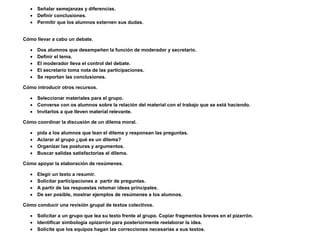  Señalar semejanzas y diferencias.
    Definir conclusiones.
    Permitir que los alumnos externen sus dudas.


Cómo llevar a cabo un debate.

      Dos alumnos que desempeñen la función de moderador y secretario.
      Definir el tema.
      El moderador lleva el control del debate.
      El secretario toma nota de las participaciones.
      Se reportan las conclusiones.

Cómo introducir otros recursos.

    Seleccionar materiales para el grupo.
    Converse con os alumnos sobre la relación del material con el trabajo que se está haciendo.
    Invitarlos a que lleven material relevante.

Cómo coordinar la discusión de un dilema moral.

      pida a los alumnos que lean el dilema y responsan las preguntas.
      Aclarar al grupo ¿qué es un dilema?
      Organizar las posturas y argumentos.
      Buscar salidas satisfactorias al dilema.

Cómo apoyar la elaboración de resúmenes.

      Elegir un texto a resumir.
      Solicitar participaciones a partir de preguntas.
      A partir de las respuestas retomar ideas principales.
      De ser posible, mostrar ejemplos de resúmenes a los alumnos.

Cómo conducir una revisión grupal de textos colectivos.

    Solicitar a un grupo que lea su texto frente al grupo. Copiar fragmentos breves en el pizarrón.
    Identificar simbología opizarrón para posteriormente reelaborar la idea.
    Solicite que los equipos hagan las correcciones necesarias a sus textos.
 