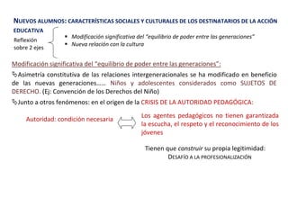 NUEVOS ALUMNOS: CARACTERÍSTICAS SOCIALES Y CULTURALES DE LOS DESTINATARIOS DE LA ACCIÓN
EDUCATIVA
Reflexión
sobre 2 ejes
 Modificación significativa del “equilibrio de poder entre las generaciones”
 Nueva relación con la cultura
Modificación significativa del “equilibrio de poder entre las generaciones”:
Asimetría constitutiva de las relaciones intergeneracionales se ha modificado en beneficio
de las nuevas generaciones…… Niños y adolescentes considerados como SUJETOS DE
DERECHO. (Ej: Convención de los Derechos del Niño)
Junto a otros fenómenos: en el origen de la CRISIS DE LA AUTORIDAD PEDAGÓGICA:
Los agentes pedagógicos no tienen garantizada
la escucha, el respeto y el reconocimiento de los
jóvenes
Autoridad: condición necesaria
Tienen que construir su propia legitimidad:
DESAFÍO A LA PROFESIONALIZACIÓN
 
