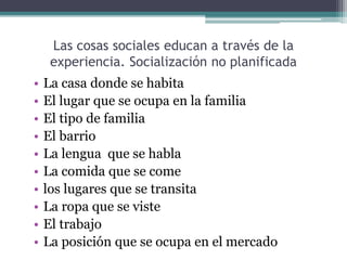 Las cosas sociales educan a través de la
experiencia. Socialización no planificada
• La casa donde se habita
• El lugar que se ocupa en la familia
• El tipo de familia
• El barrio
• La lengua que se habla
• La comida que se come
• los lugares que se transita
• La ropa que se viste
• El trabajo
• La posición que se ocupa en el mercado
 