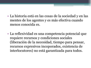 • La historia está en las cosas de la sociedad y en las
mentes de los agentes y es más efectiva cuando
menos conocida es.
• La reflexividad es una competencia potencial que
requiere recursos y condiciones sociales
(liberación de la necesidad, tiempo para pensar,
recursos expresivos incoporados, existencia de
interlocutores) no está garantizada para todos.
 