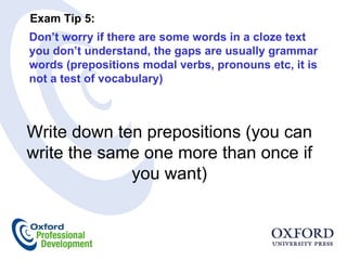 Don’t worry if there are some words in a cloze text you don’t understand, the gaps are usually grammar words (prepositions modal verbs, pronouns etc, it is not a test of vocabulary)  Exam Tip 5:  Write down ten prepositions (you can write the same one more than once if you want) 
