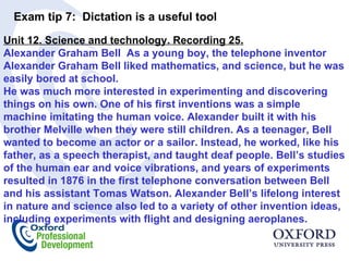 Exam tip 7:  Dictation is a useful tool  Unit 12. Science and technology. Recording 25. Alexander Graham Bell  As a young boy, the telephone inventor Alexander Graham Bell liked mathematics, and science, but he was easily bored at school.  He was much more interested in experimenting and discovering things on his own. One of his first inventions was a simple machine imitating the human voice. Alexander built it with his brother Melville when they were still children. As a teenager, Bell wanted to become an actor or a sailor. Instead, he worked, like his father, as a speech therapist, and taught deaf people. Bell’s studies of the human ear and voice vibrations, and years of experiments resulted in 1876 in the first telephone conversation between Bell and his assistant Tomas Watson. Alexander Bell’s lifelong interest in nature and science also led to a variety of other invention ideas, including experiments with flight and designing aeroplanes. 
