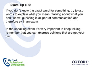 Exam Tip 8 -9 :  If you don’t know the exact word for something, try to use words to explain what you mean. Talking about what you don’t know, guessing is all part of communication and therefore ok in an exam  In the speaking exam it’s very important to keep talking, remember that you can express opinions that are not your own 